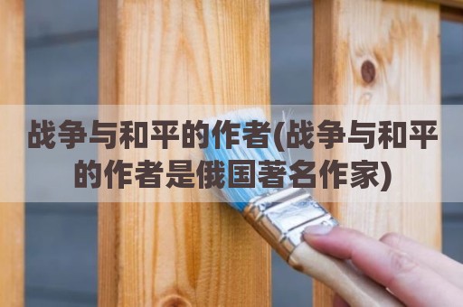 战争与和平的作者(战争与和平的作者是俄国著名作家)