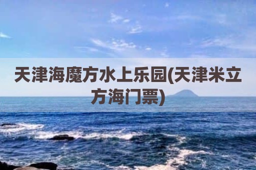 天津海魔方水上乐园(天津米立方海门票)