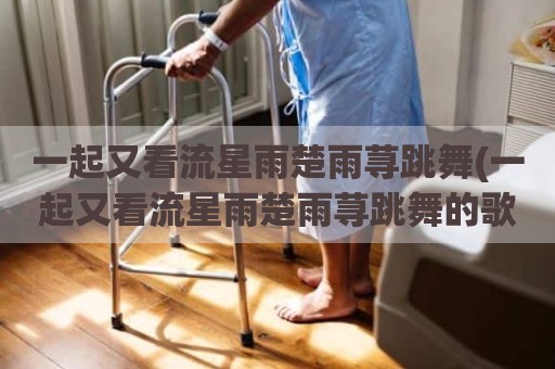 一起又看流星雨楚雨荨跳舞(一起又看流星雨楚雨荨跳舞的歌)
