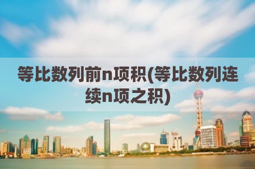 等比数列前n项积(等比数列连续n项之积)