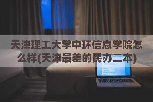 天津理工大学中环信息学院怎么样(天津最差的民办二本)