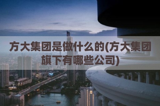 方大集团是做什么的(方大集团旗下有哪些公司)