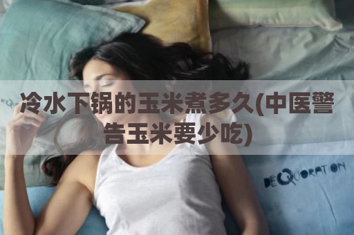 冷水下锅的玉米煮多久(中医警告玉米要少吃)
