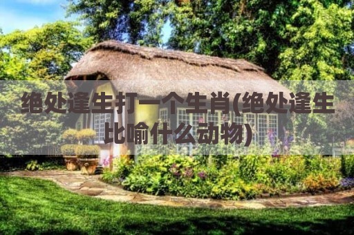 绝处逢生打一个生肖(绝处逢生比喻什么动物)