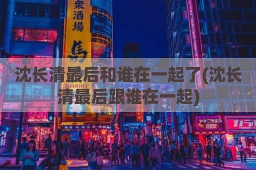 沈长清最后和谁在一起了(沈长清最后跟谁在一起)