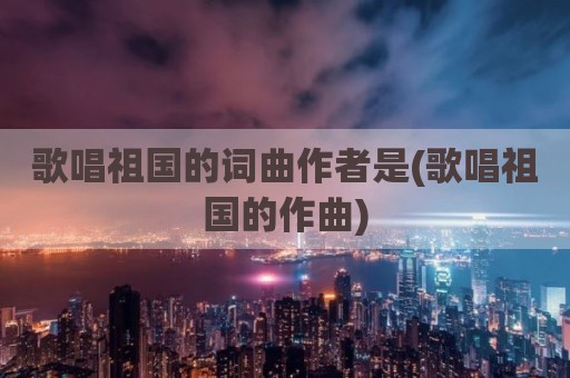 歌唱祖国的词曲作者是(歌唱祖国的作曲)