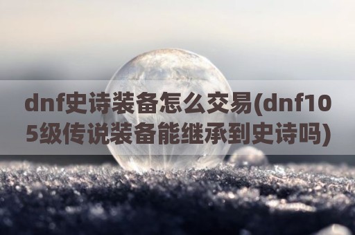 dnf史诗装备怎么交易(dnf105级传说装备能继承到史诗吗)