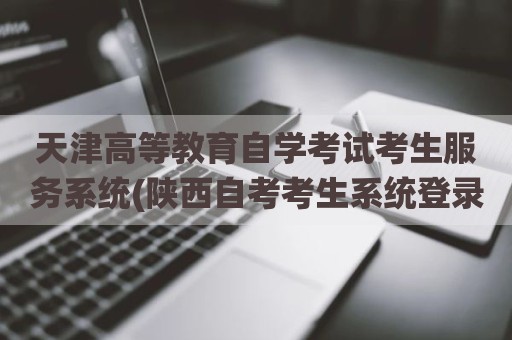 天津高等教育自学考试考生服务系统(陕西自考考生系统登录)