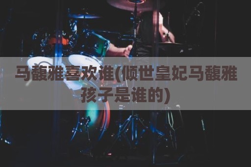 马馥雅喜欢谁(倾世皇妃马馥雅孩子是谁的)