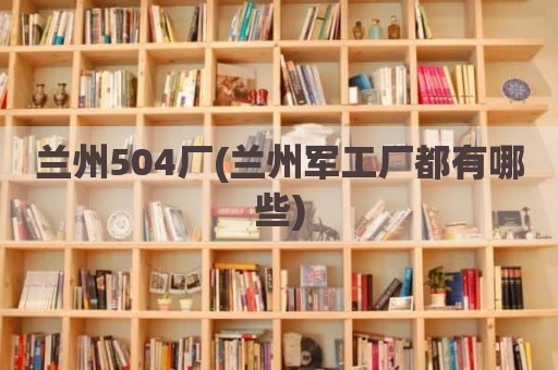 兰州504厂(兰州军工厂都有哪些)