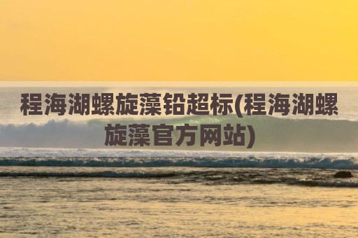 程海湖螺旋藻铅超标(程海湖螺旋藻官方网站)