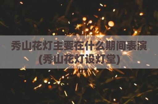 秀山花灯主要在什么期间表演(秀山花灯设灯堂)