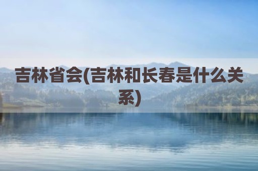 吉林省会(吉林和长春是什么关系)