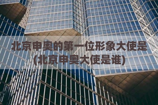 北京申奥的第一位形象大使是(北京申奥大使是谁)