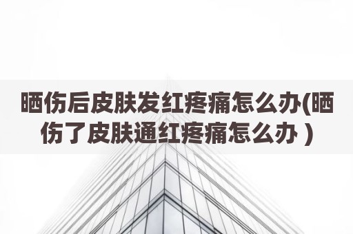 晒伤后皮肤发红疼痛怎么办(晒伤了皮肤通红疼痛怎么办 )