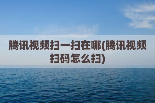 腾讯视频扫一扫在哪(腾讯视频扫码怎么扫)