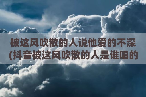 被这风吹散的人说他爱的不深(抖音被这风吹散的人是谁唱的)