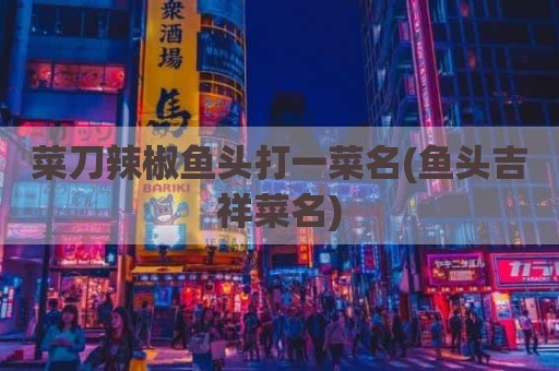 菜刀辣椒鱼头打一菜名(鱼头吉祥菜名)