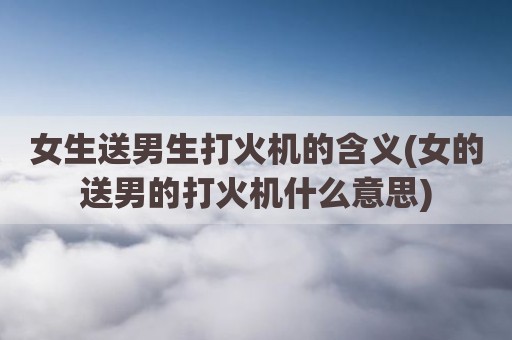 女生送男生打火机的含义(女的送男的打火机什么意思)