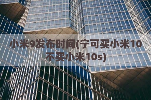 小米9发布时间(宁可买小米10不买小米10s)