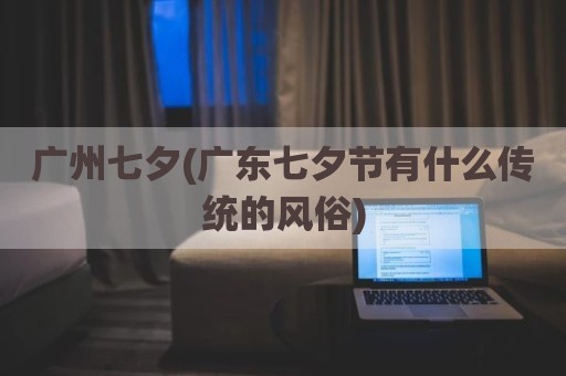 广州七夕(广东七夕节有什么传统的风俗)