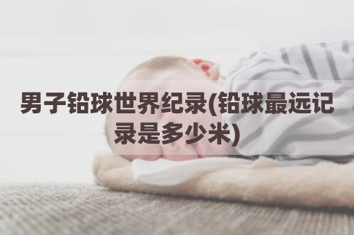 男子铅球世界纪录(铅球最远记录是多少米)
