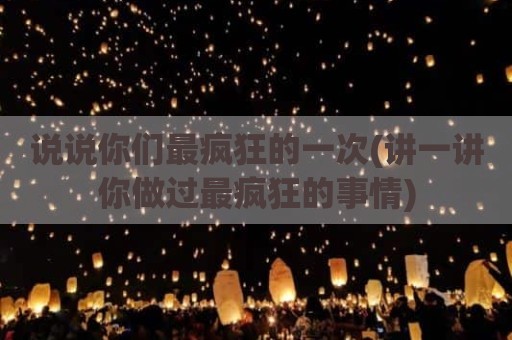 说说你们最疯狂的一次(讲一讲你做过最疯狂的事情)