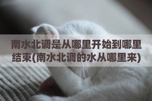 南水北调是从哪里开始到哪里结束(南水北调的水从哪里来)
