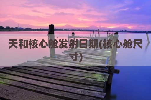 天和核心舱发射日期(核心舱尺寸)