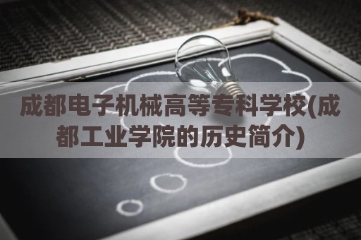 成都电子机械高等专科学校(成都工业学院的历史简介)