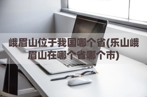 峨眉山位于我国哪个省(乐山峨眉山在哪个省哪个市)