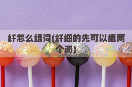 纤怎么组词(纤细的先可以组两个词)