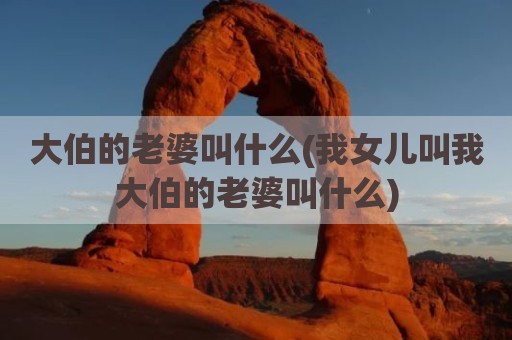 大伯的老婆叫什么(我女儿叫我大伯的老婆叫什么)