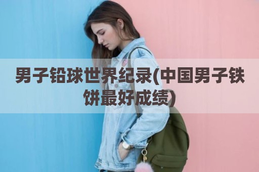 男子铅球世界纪录(中国男子铁饼最好成绩)