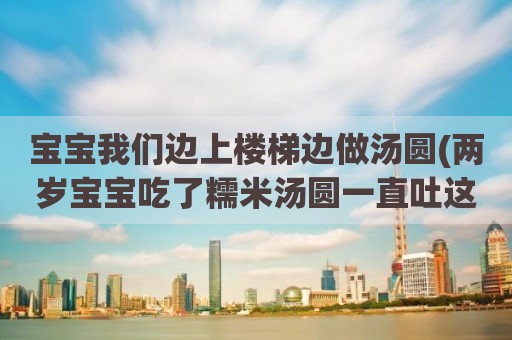 宝宝我们边上楼梯边做汤圆(两岁宝宝吃了糯米汤圆一直吐这么办)