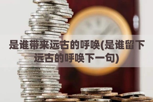 是谁带来远古的呼唤(是谁留下远古的呼唤下一句)
