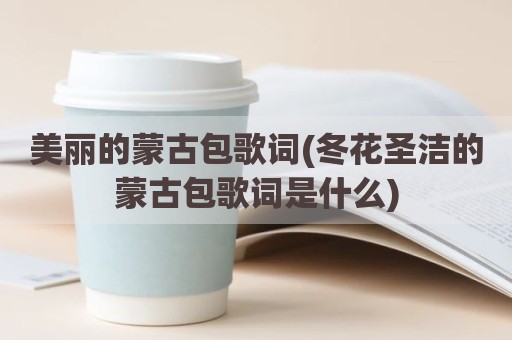美丽的蒙古包歌词(冬花圣洁的蒙古包歌词是什么)