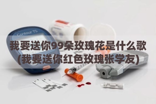 我要送你99朵玫瑰花是什么歌(我要送你红色玫瑰张学友)
