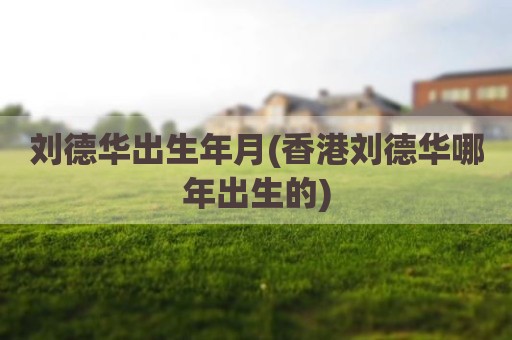 刘德华出生年月(香港刘德华哪年出生的)