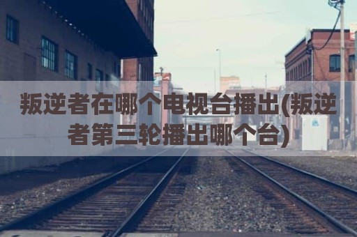 叛逆者在哪个电视台播出(叛逆者第三轮播出哪个台)