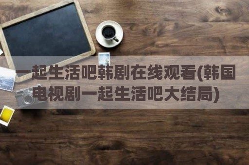 一起生活吧韩剧在线观看(韩国电视剧一起生活吧大结局)