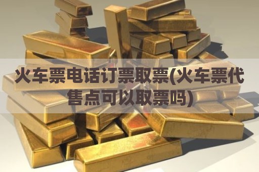 火车票电话订票取票(火车票代售点可以取票吗)
