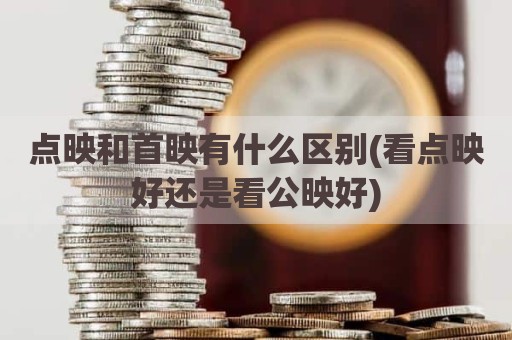 点映和首映有什么区别(看点映好还是看公映好)