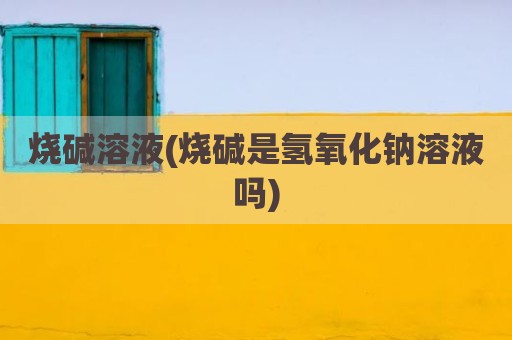 烧碱溶液(烧碱是氢氧化钠溶液吗)