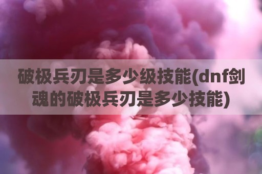 破极兵刃是多少级技能(dnf剑魂的破极兵刃是多少技能)