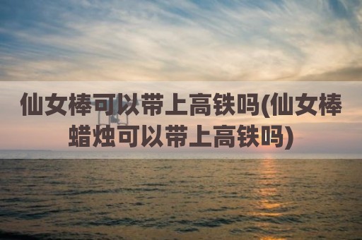 仙女棒可以带上高铁吗(仙女棒蜡烛可以带上高铁吗)