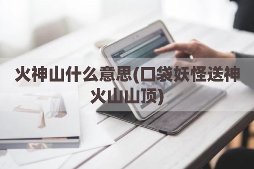 火神山什么意思(口袋妖怪送神火山山顶)