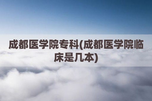 成都医学院专科(成都医学院临床是几本)