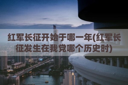 红军长征开始于哪一年(红军长征发生在我党哪个历史时)