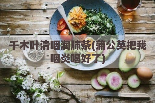 千木叶清咽润肺茶(蒲公英把我咽炎喝好了)